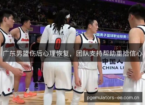 广东男篮伤后心理恢复,团队支持帮助重拾信心 广东男篮伤后心理恢复,团队支持帮助重拾信心