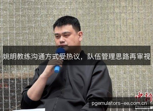 姚明教练沟通方式受热议,队伍管理思路再审视 姚明教练沟通方式受热议,队伍管理思路再审视
