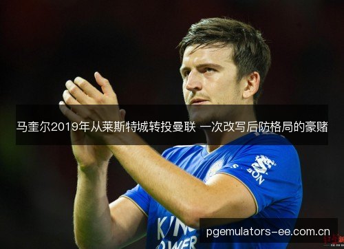 马奎尔2019年从莱斯特城转投曼联 一次改写后防格局的豪赌